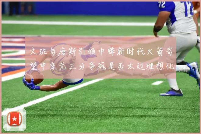 文班与唐斯引领中锋新时代火箭寄望申京无三分争冠是否太过理想化