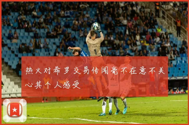 热火对希罗交易传闻毫不在意不关心其个人感受
