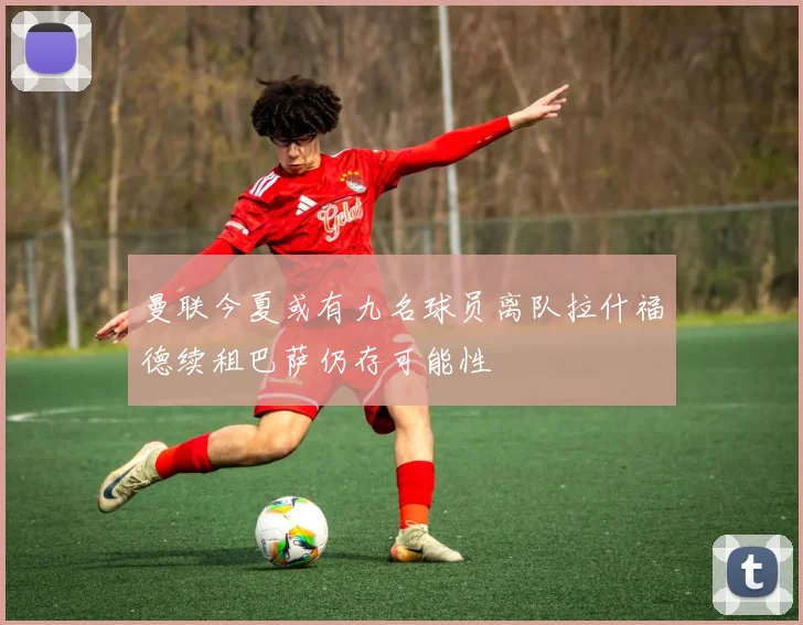 曼联今夏或有九名球员离队拉什福德续租巴萨仍存可能性