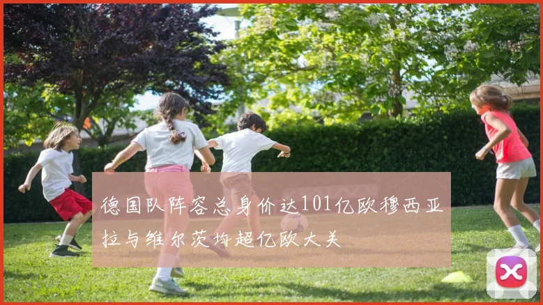 德国队阵容总身价达101亿欧穆西亚拉与维尔茨均超亿欧大关