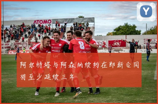 阿尔特塔与阿森纳续约在即新合同将至少延续三年