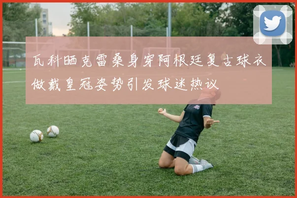 瓦科晒克雷桑身穿阿根廷复古球衣做戴皇冠姿势引发球迷热议