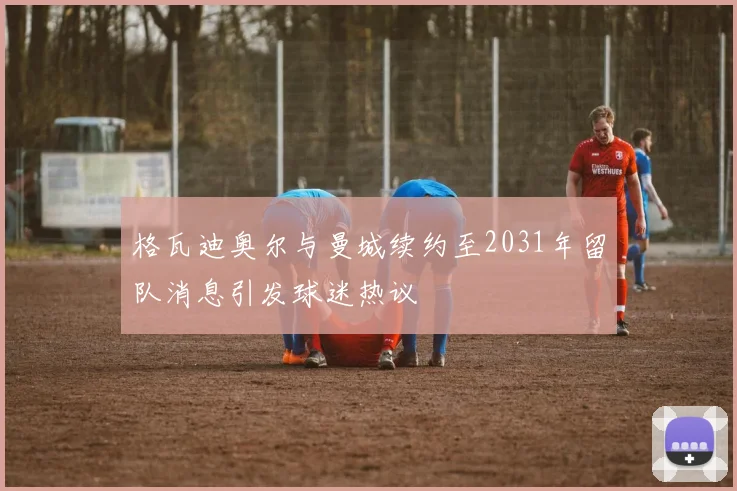 格瓦迪奥尔与曼城续约至2031年留队消息引发球迷热议