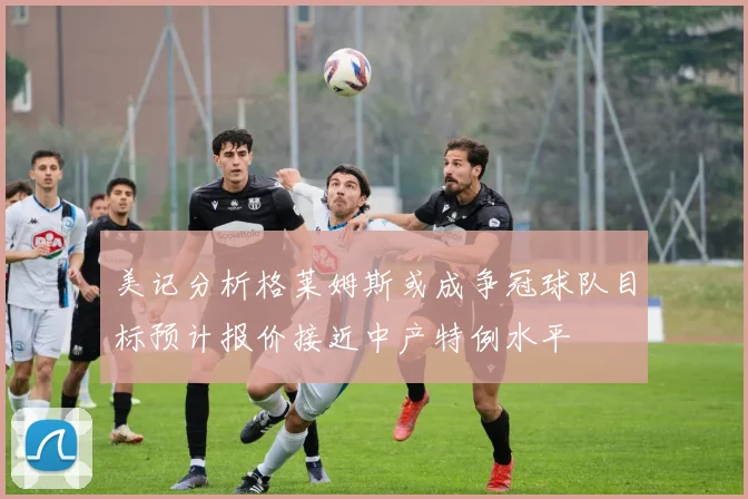 美记分析格莱姆斯或成争冠球队目标预计报价接近中产特例水平