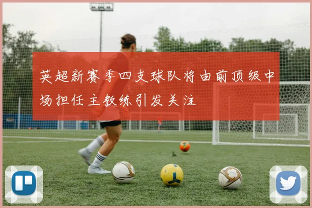 英超新赛季四支球队将由前顶级中场担任主教练引发关注