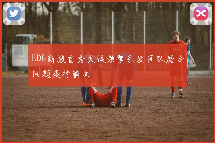 EDG新援首秀失误频繁引发团队磨合问题亟待解决