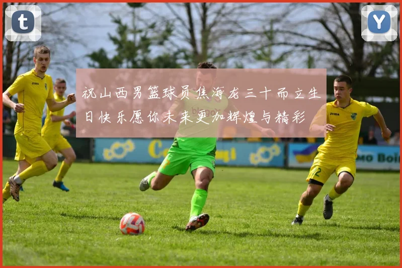 祝山西男篮球员焦海龙三十而立生日快乐愿你未来更加辉煌与精彩
