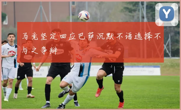 马竞坚定回应巴萨沉默不语选择不与之争辩