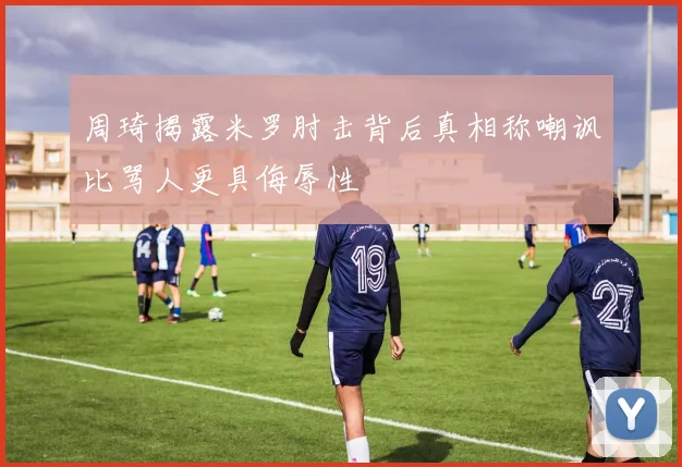 周琦揭露米罗肘击背后真相称嘲讽比骂人更具侮辱性