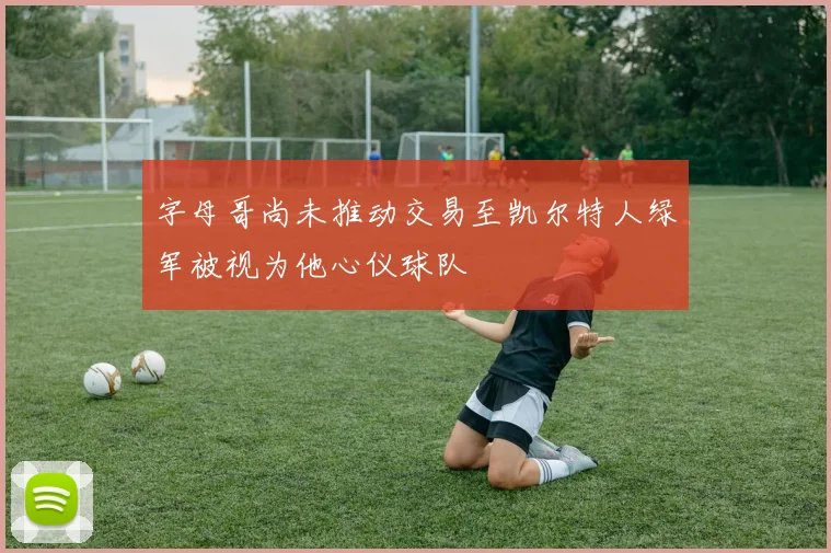 字母哥尚未推动交易至凯尔特人绿军被视为他心仪球队
