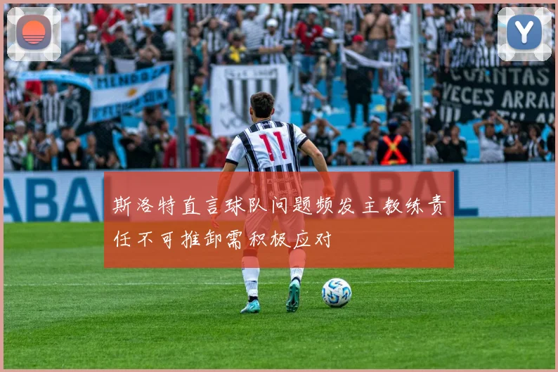 斯洛特直言球队问题频发主教练责任不可推卸需积极应对