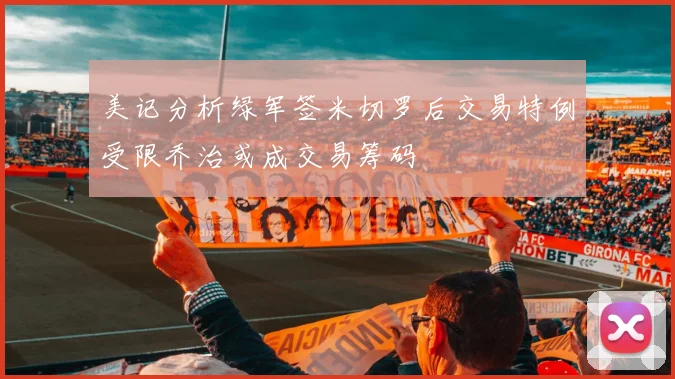 美记分析绿军签米切罗后交易特例受限乔治或成交易筹码