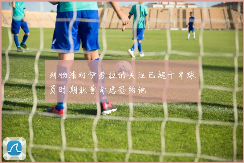利物浦对伊劳拉的关注已超十年球员时期就曾考虑签约他