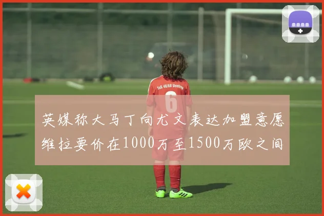 英媒称大马丁向尤文表达加盟意愿维拉要价在1000万至1500万欧之间