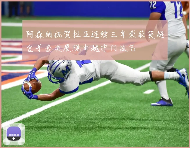 阿森纳祝贺拉亚连续三年荣获英超金手套奖展现卓越守门技艺