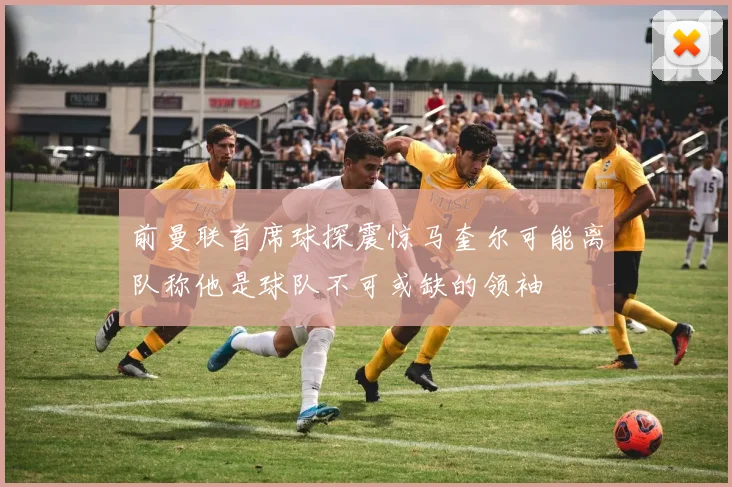 前曼联首席球探震惊马奎尔可能离队称他是球队不可或缺的领袖