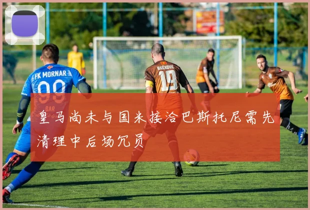 皇马尚未与国米接洽巴斯托尼需先清理中后场冗员