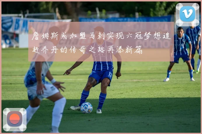 詹姆斯或加盟马刺实现六冠梦想追赶乔丹的传奇之路再添新篇
