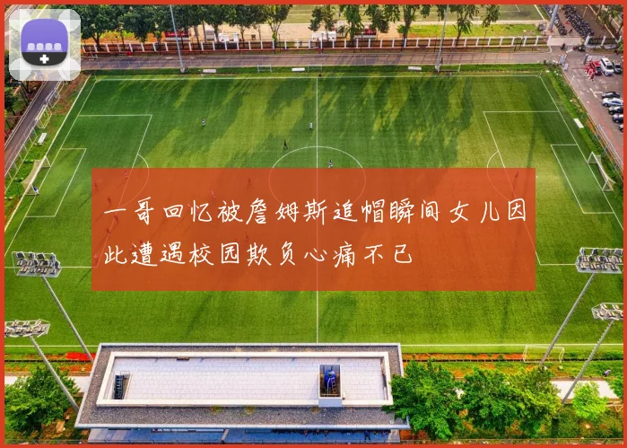 一哥回忆被詹姆斯追帽瞬间女儿因此遭遇校园欺负心痛不已