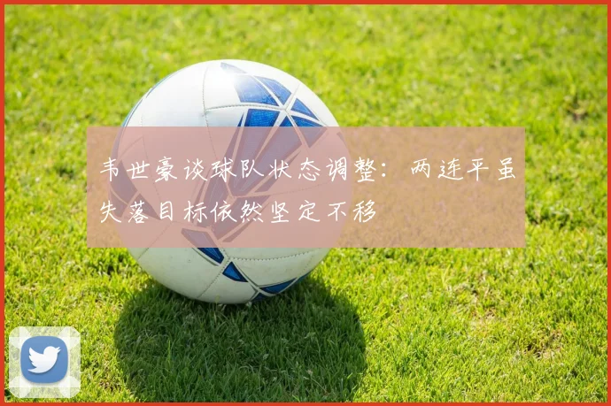 韦世豪谈球队状态调整：两连平虽失落目标依然坚定不移