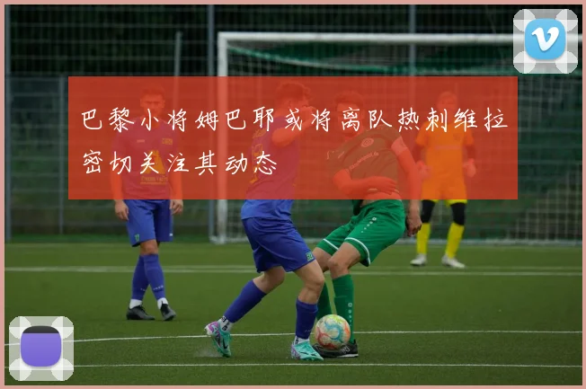 巴黎小将姆巴耶或将离队热刺维拉密切关注其动态