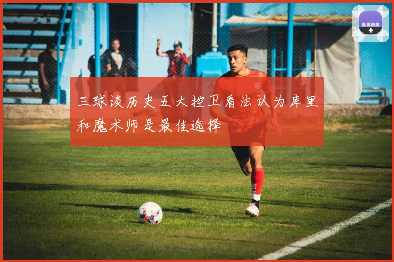 三球谈历史五大控卫看法认为库里和魔术师是最佳选择